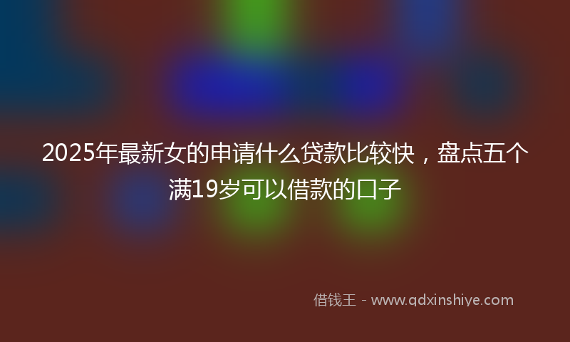 2025年最新女的申请什么贷款比较快，盘点五个满19岁可以借款的口子