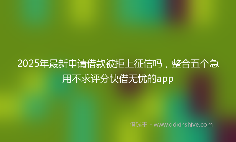 2025年最新申请借款被拒上征信吗，整合五个急用不求评分快借无忧的app