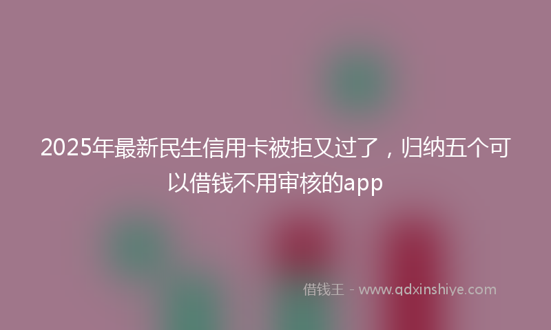 2025年最新民生信用卡被拒又过了，归纳五个可以借钱不用审核的app