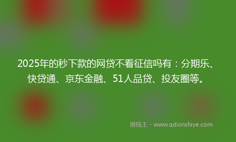 2025年的秒下款的网贷不看征信吗有：分期乐、快贷通、京东金融、51人品贷、投友圈等。
