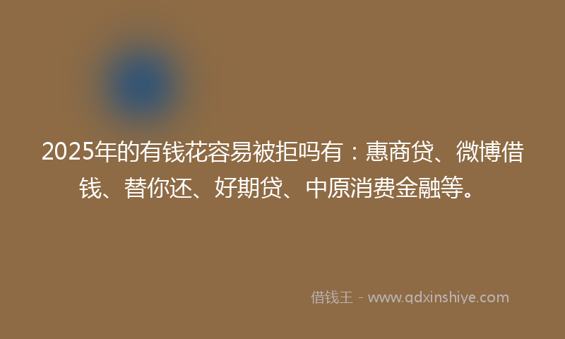 2025年的有钱花容易被拒吗有:惠商贷、微博借钱、替你还、好期贷、中原消费金融等。