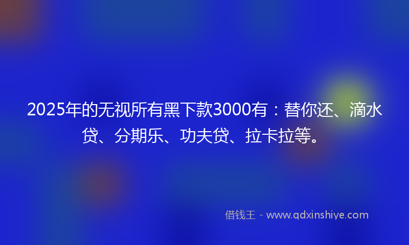 2025年的无视所有黑下款3000有：替你还、滴水贷、分期乐、功夫贷、拉卡拉等。