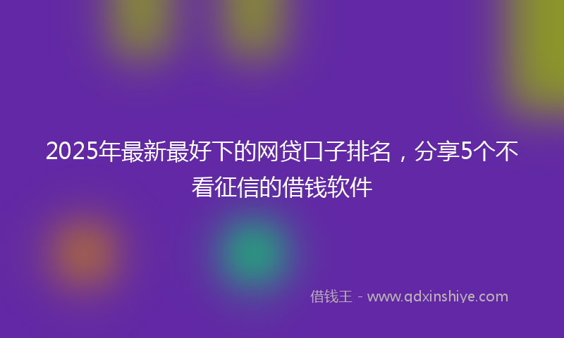 2025年最新最好下的网贷口子排名，分享5个不看征信的借钱软件