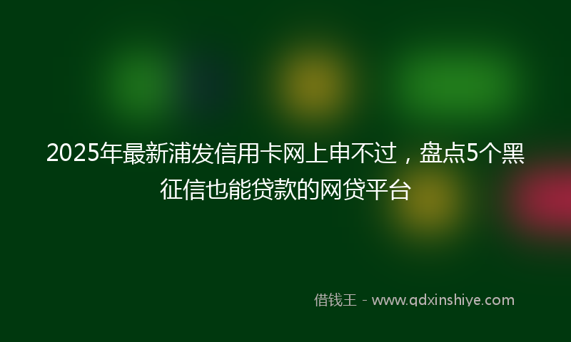 2025年最新浦发信用卡网上申不过，盘点5个黑征信也能贷款的网贷平台