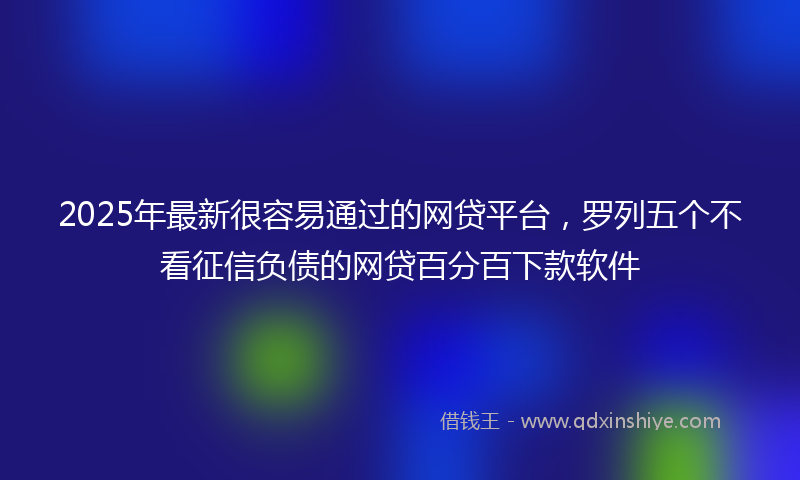 2025年最新很容易通过的网贷平台，罗列五个不看征信负债的网贷百分百下款软件