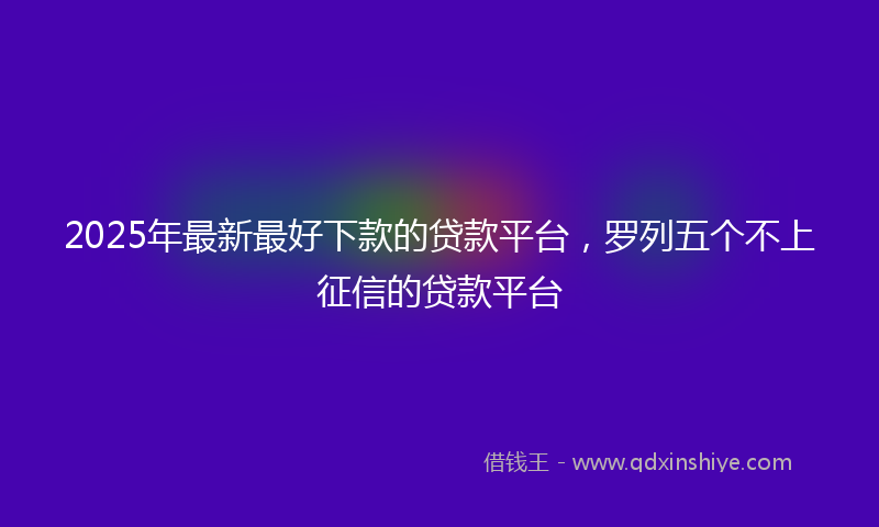 2025年最新最好下款的贷款平台，罗列五个不上征信的贷款平台