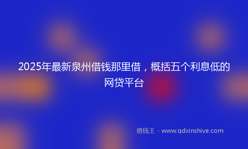 2025年最新泉州借钱那里借，概括五个利息低的网贷平台