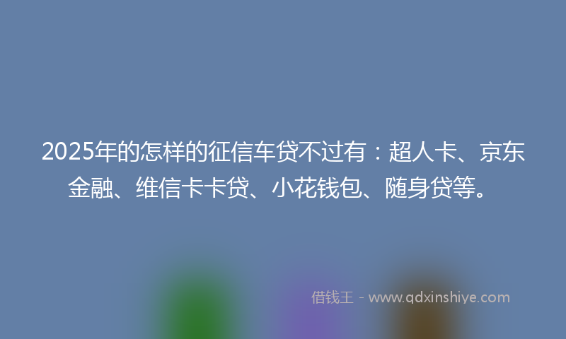 2025年的怎样的征信车贷不过有：超人卡、京东金融、维信卡卡贷、小花钱包、随身贷等。