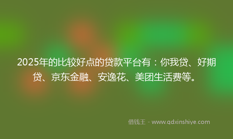 2025年的比较好点的贷款平台有：你我贷、好期贷、京东金融、安逸花、美团生活费等。