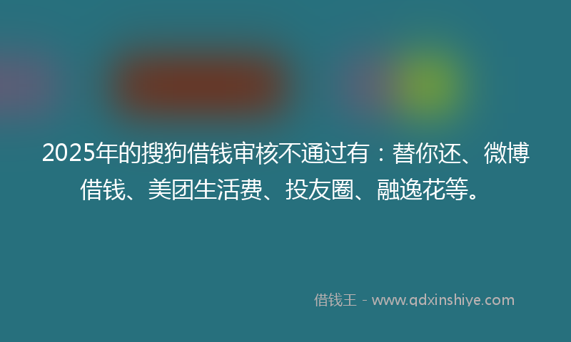 2025年的搜狗借钱审核不通过有：替你还、微博借钱、美团生活费、投友圈、融逸花等。