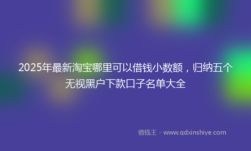 2025年最新淘宝哪里可以借钱小数额，归纳五个无视黑户下款口子名单大全