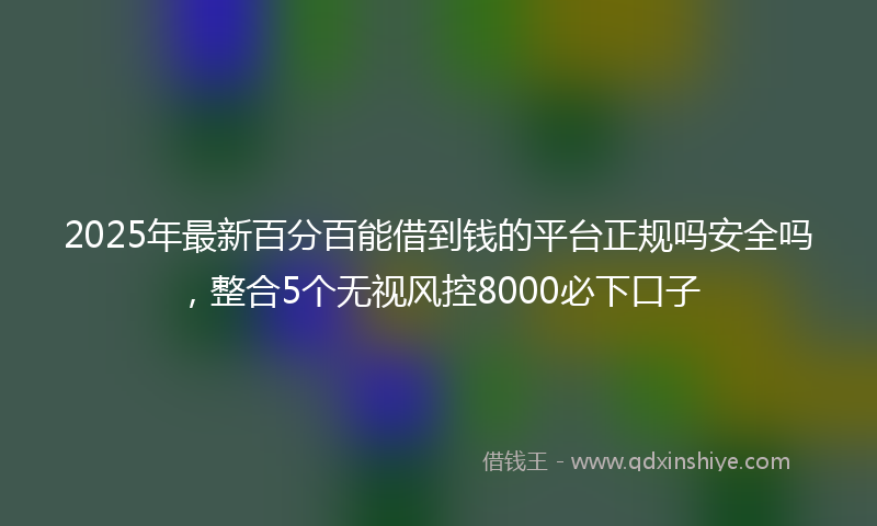 2025年最新百分百能借到钱的平台正规吗安全吗，整合5个无视风控8000必下口子