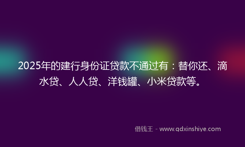 2025年的建行身份证贷款不通过有：替你还、滴水贷、人人贷、洋钱罐、小米贷款等。