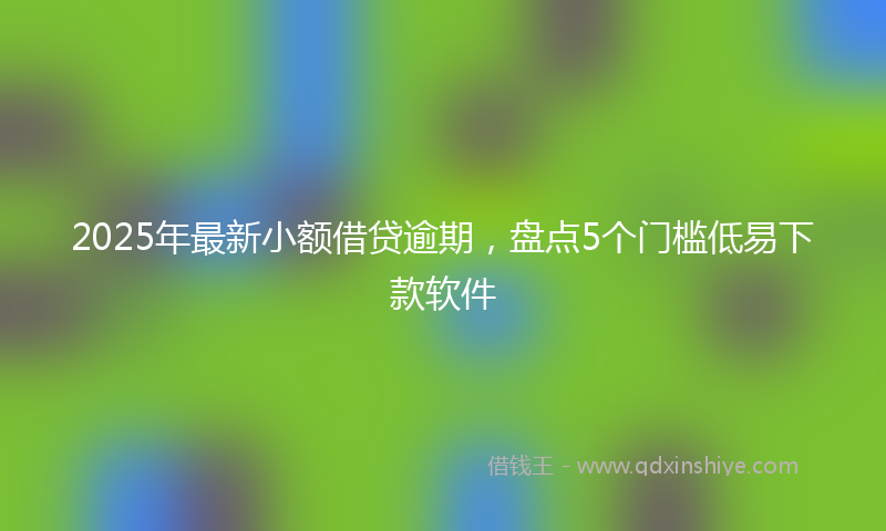 2025年最新小额借贷逾期，盘点5个门槛低易下款软件