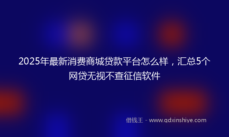 2025年最新消费商城贷款平台怎么样，汇总5个网贷无视不查征信软件