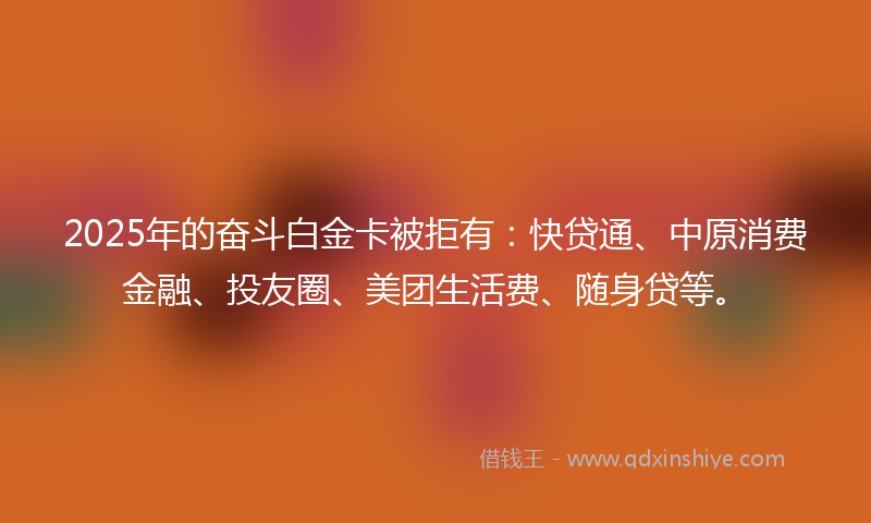 2025年的奋斗白金卡被拒有：快贷通、中原消费金融、投友圈、美团生活费、随身贷等。