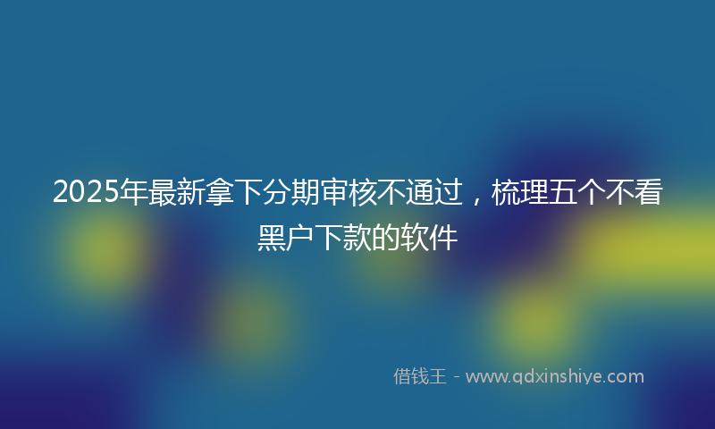 2025年最新拿下分期审核不通过，梳理五个不看黑户下款的软件