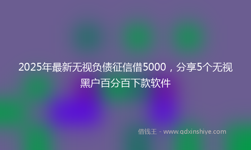 2025年最新无视负债征信借5000，分享5个无视黑户百分百下款软件