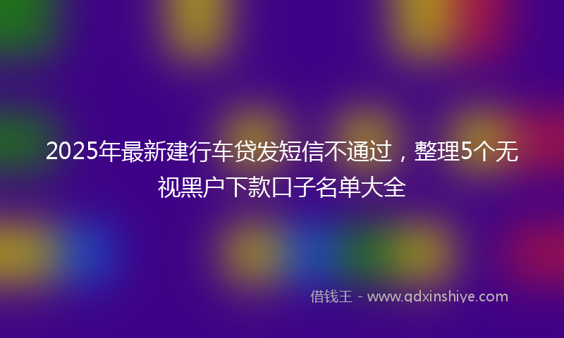 2025年最新建行车贷发短信不通过，整理5个无视黑户下款口子名单大全