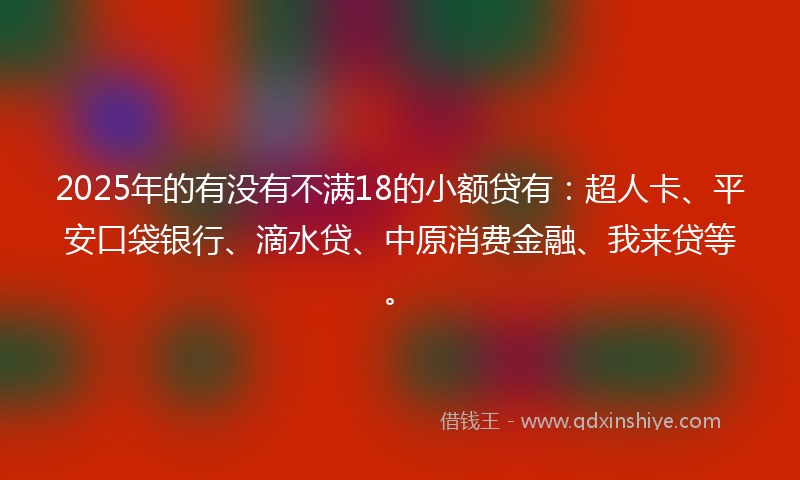 2025年的有没有不满18的小额贷有：超人卡、平安口袋银行、滴水贷、中原消费金融、我来贷等。