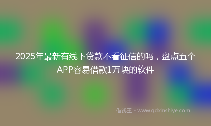 2025年最新有线下贷款不看征信的吗，盘点五个APP容易借款1万块的软件