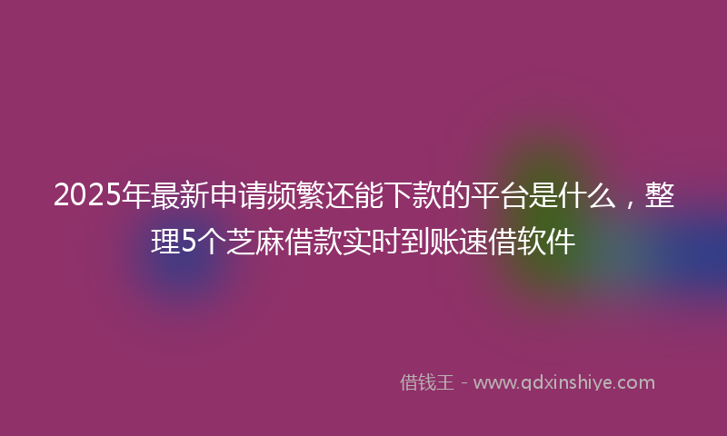 2025年最新申请频繁还能下款的平台是什么，整理5个芝麻借款实时到账速借软件