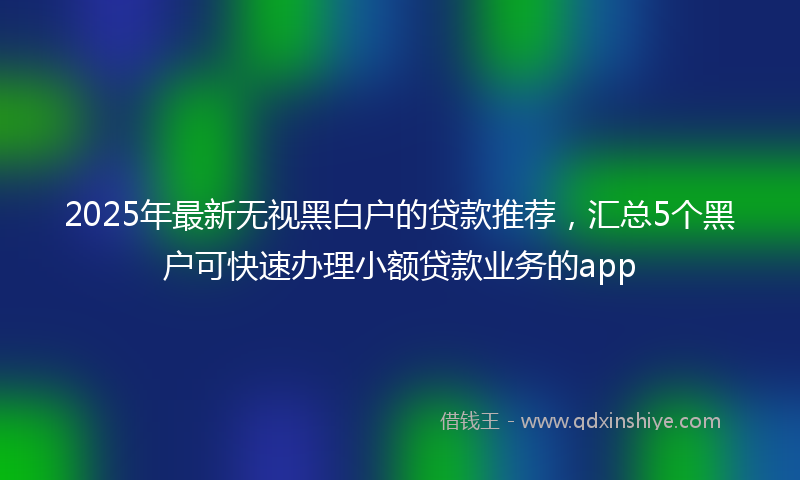 2025年最新无视黑白户的贷款推荐，汇总5个黑户可快速办理小额贷款业务的app
