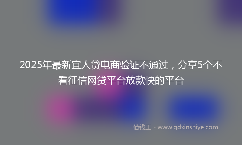 2025年最新宜人贷电商验证不通过，分享5个不看征信网贷平台放款快的平台