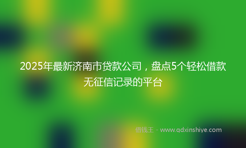 2025年最新济南市贷款公司，盘点5个轻松借款无征信记录的平台