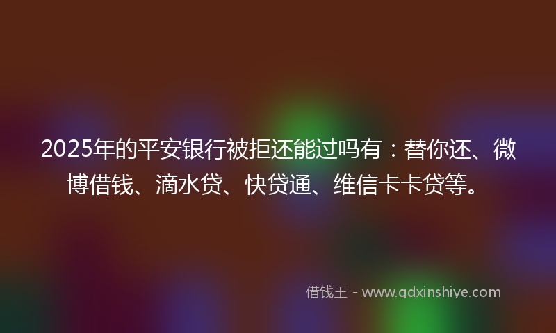 2025年的平安银行被拒还能过吗有：替你还、微博借钱、滴水贷、快贷通、维信卡卡贷等。