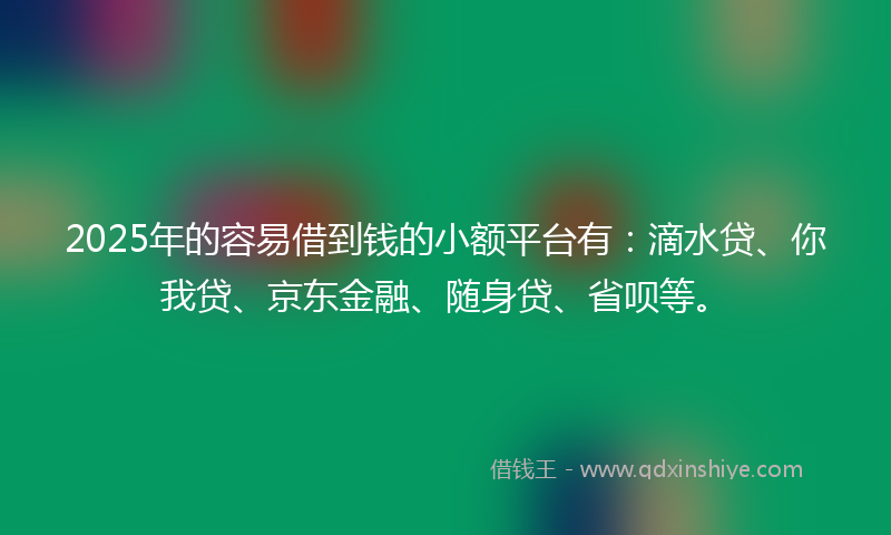 2025年的容易借到钱的小额平台有：滴水贷、你我贷、京东金融、随身贷、省呗等。