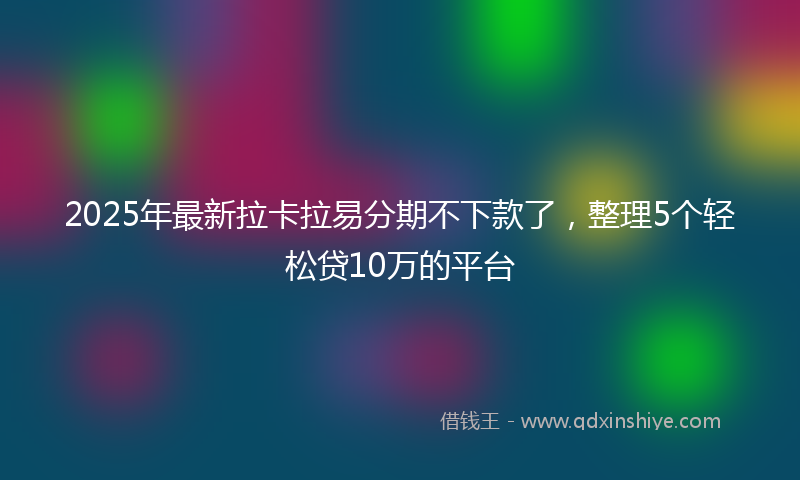 2025年最新拉卡拉易分期不下款了，整理5个轻松贷10万的平台
