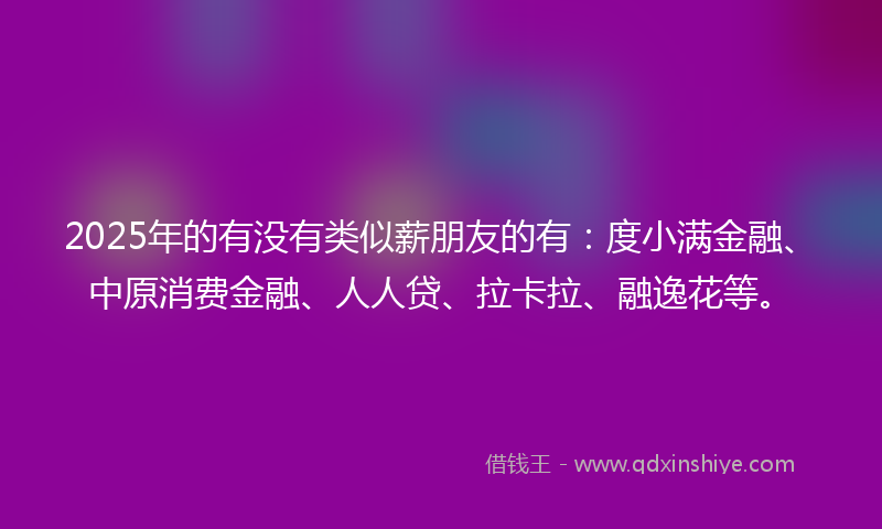 2025年的有没有类似薪朋友的有：度小满金融、中原消费金融、人人贷、拉卡拉、融逸花等。