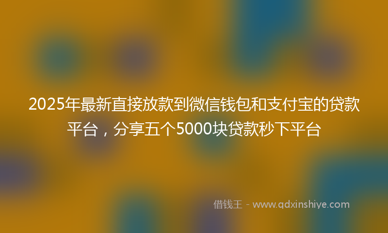 2025年最新直接放款到微信钱包和支付宝的贷款平台，分享五个5000块贷款秒下平台