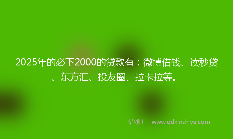 2025年的必下2000的贷款有：微博借钱、读秒贷、东方汇、投友圈、拉卡拉等。