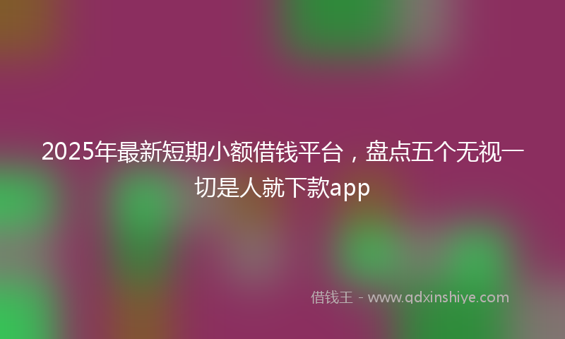 2025年最新短期小额借钱平台，盘点五个无视一切是人就下款app