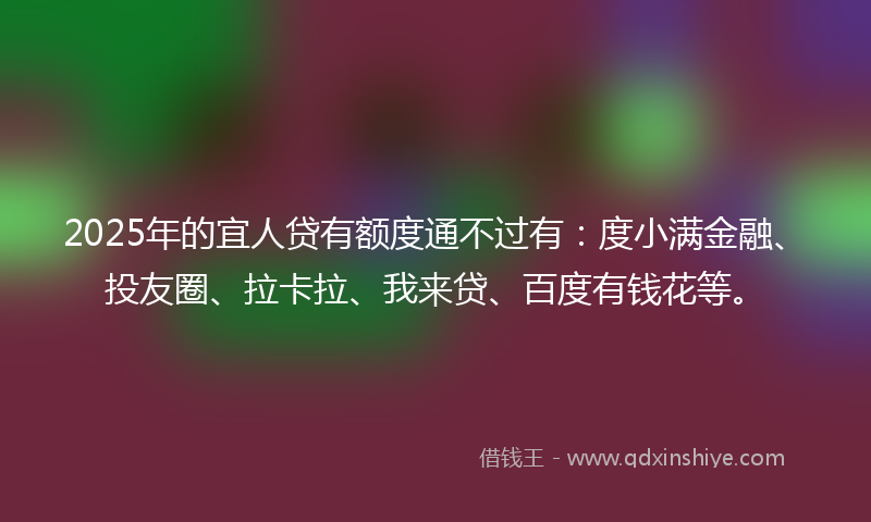2025年的宜人贷有额度通不过有：度小满金融、投友圈、拉卡拉、我来贷、百度有钱花等。