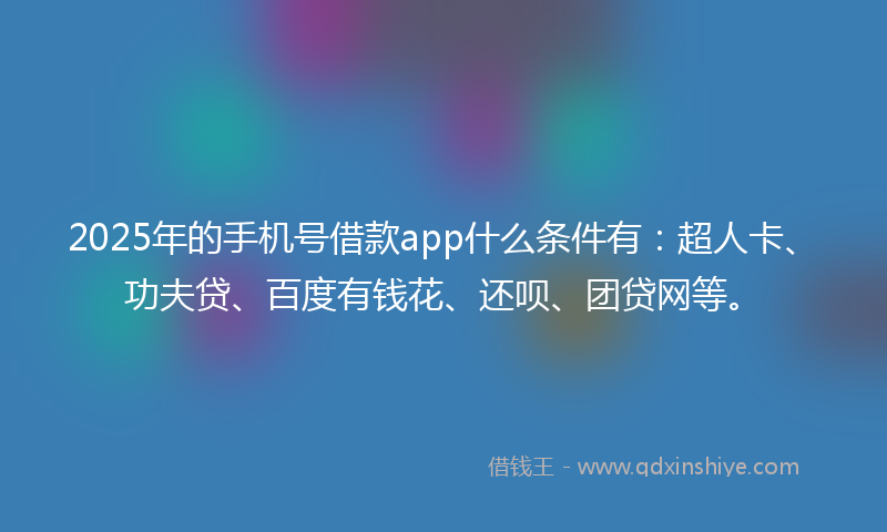 2025年的手机号借款app什么条件有：超人卡、功夫贷、百度有钱花、还呗、团贷网等。