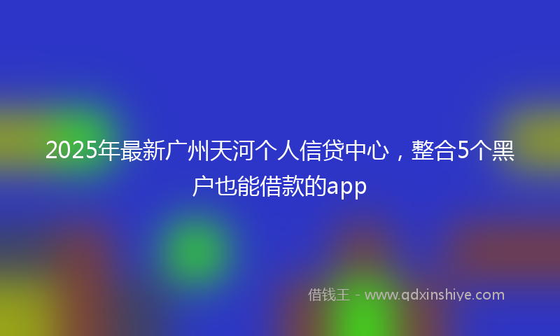 2025年最新广州天河个人信贷中心，整合5个黑户也能借款的app