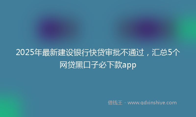 2025年最新建设银行快贷审批不通过，汇总5个网贷黑口子必下款app