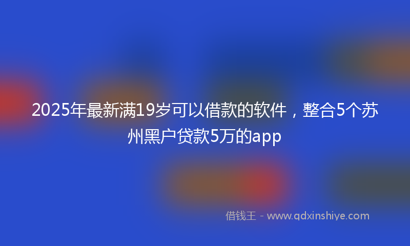 2025年最新满19岁可以借款的软件，整合5个苏州黑户贷款5万的app