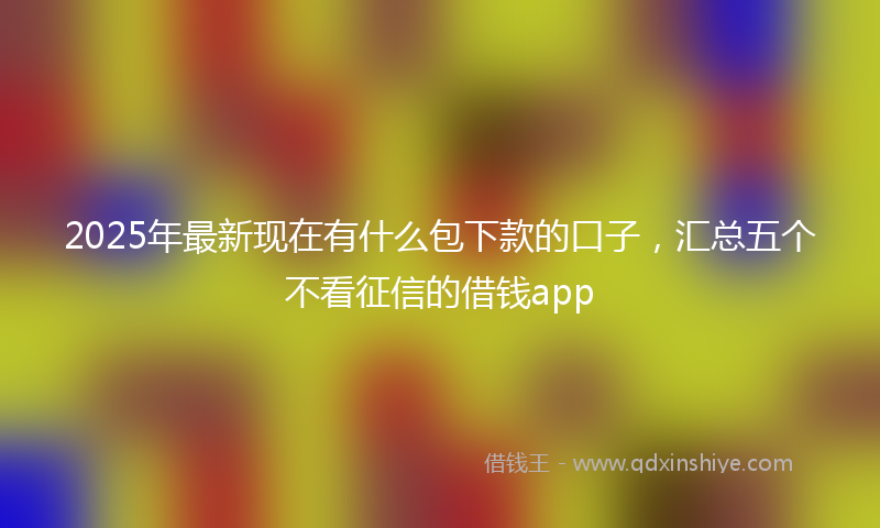 2025年最新现在有什么包下款的口子，汇总五个不看征信的借钱app