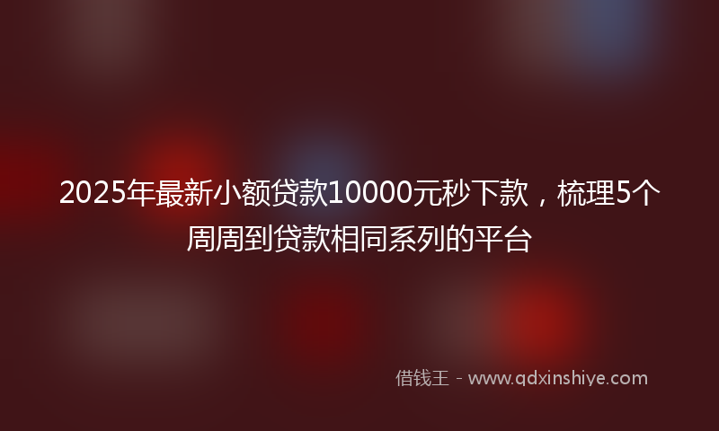 2025年最新小额贷款10000元秒下款，梳理5个周周到贷款相同系列的平台