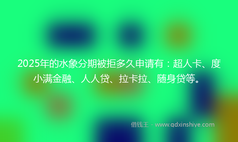 2025年的水象分期被拒多久申请有：超人卡、度小满金融、人人贷、拉卡拉、随身贷等。