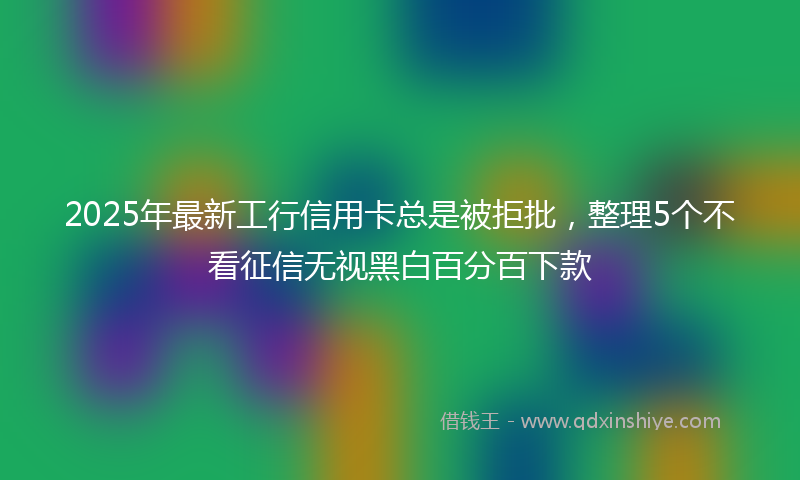 2025年最新工行信用卡总是被拒批，整理5个不看征信无视黑白百分百下款
