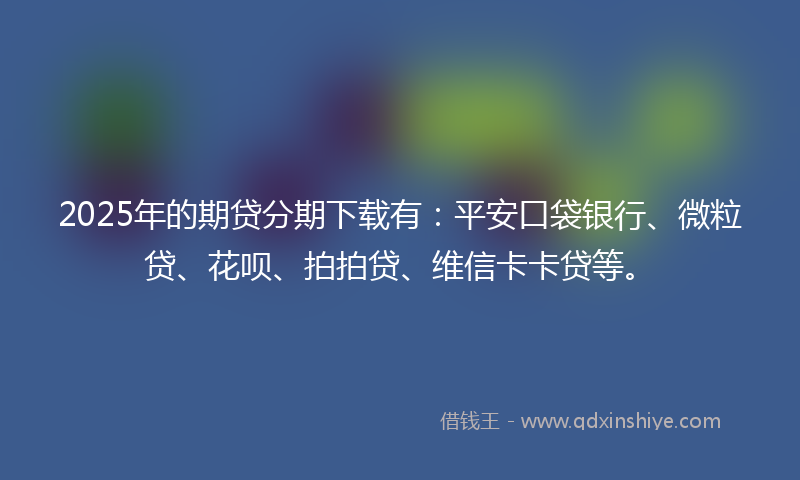 2025年的期贷分期下载有：平安口袋银行、微粒贷、花呗、拍拍贷、维信卡卡贷等。
