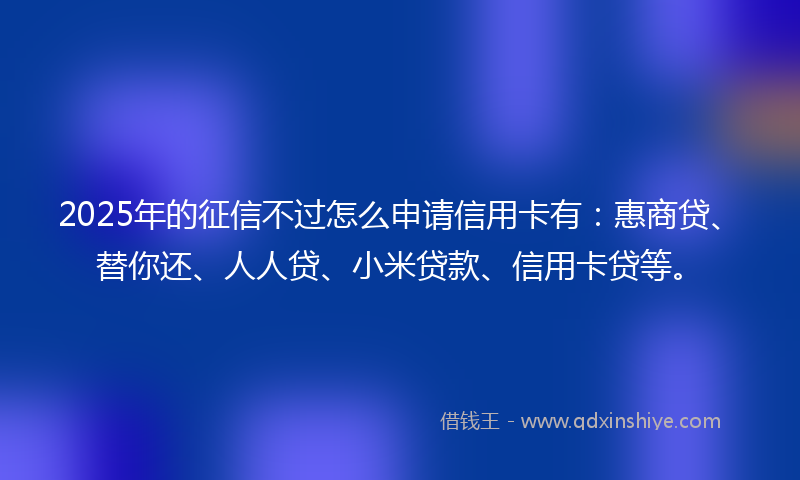 2025年的征信不过怎么申请信用卡有：惠商贷、替你还、人人贷、小米贷款、信用卡贷等。