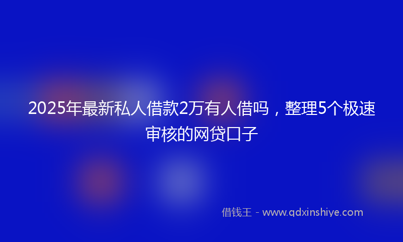 2025年最新私人借款2万有人借吗，整理5个极速审核的网贷口子