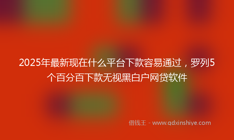 2025年最新现在什么平台下款容易通过，罗列5个百分百下款无视黑白户网贷软件