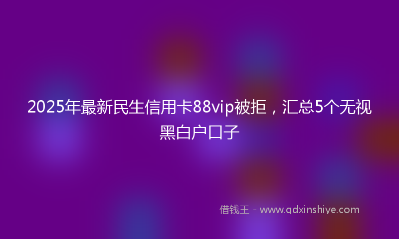2025年最新民生信用卡88vip被拒，汇总5个无视黑白户口子